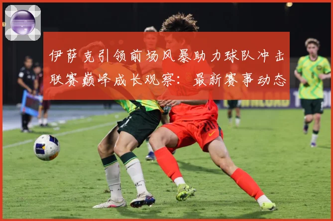 伊萨克引领前场风暴助力球队冲击联赛巅峰成长观察：最新赛事动态与深度分析