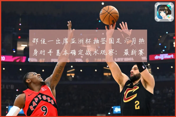 邵佳一出席亚洲杯抽签国足六月热身对手基本确定战术观察：最新赛事动态与深度分析