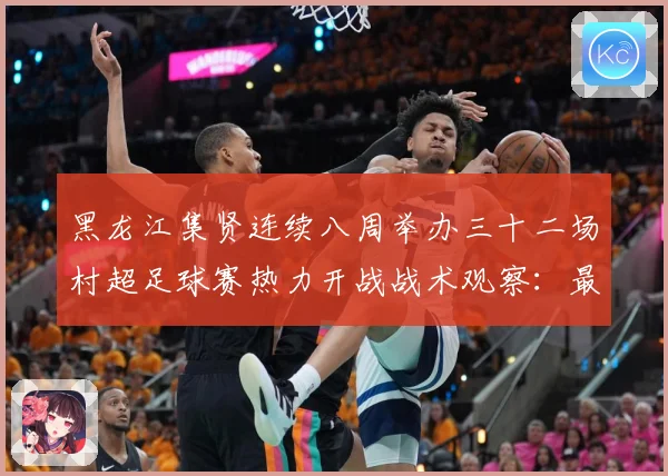 黑龙江集贤连续八周举办三十二场村超足球赛热力开战战术观察：最新赛事动态与深度分析
