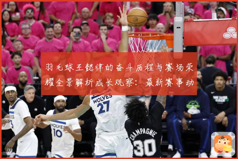 羽毛球王懿律的奋斗历程与赛场荣耀全景解析成长观察：最新赛事动态与深度分析