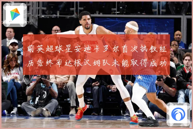 前英超球星安迪卡罗尔首次执教经历告终率达根汉姆队未能取得成功战术观察：最新赛事动态与深度分析