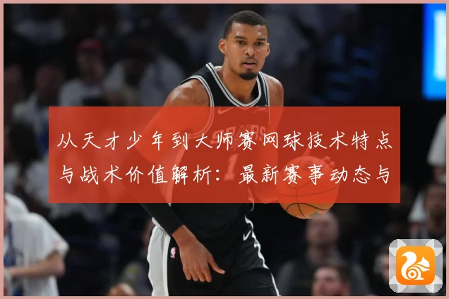 从天才少年到大师赛网球技术特点与战术价值解析：最新赛事动态与深度分析