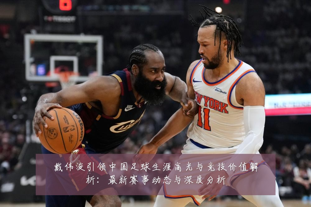 戴伟浚引领中国足球生涯高光与竞技价值解析：最新赛事动态与深度分析