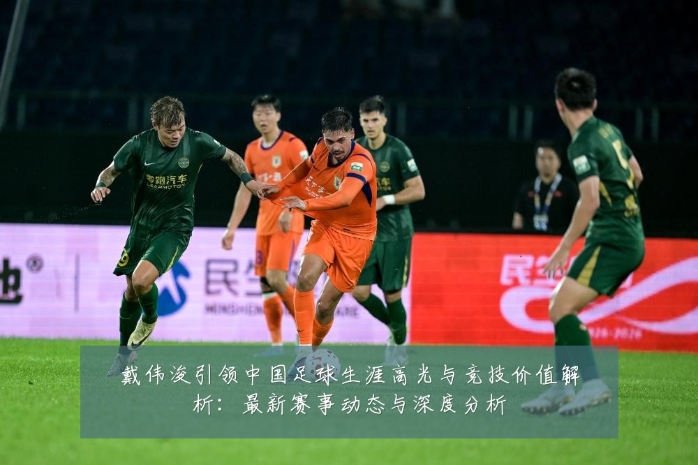 戴伟浚引领中国足球生涯高光与竞技价值解析：最新赛事动态与深度分析